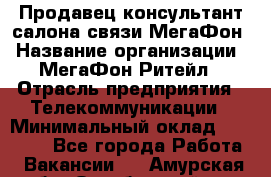 Продавец-консультант салона связи МегаФон › Название организации ­ МегаФон Ритейл › Отрасль предприятия ­ Телекоммуникации › Минимальный оклад ­ 35 000 - Все города Работа » Вакансии   . Амурская обл.,Октябрьский р-н